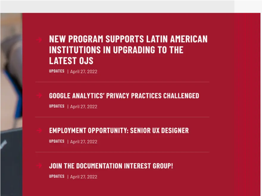 A screenshot image showing a portion of a page on the SFU Public Knowledge Project website. In the image links to sections are shown with titles: "NEW PROGRAM SUPPORTS LATIN AMERICAN INSTITUTIONS IN UPGRADING TO THE LATEST OJS" and "GOOGLE ANALYTICS' PRIVACY PRACTICES CHALLENGED" and "JOIN THE DOCUMENTATION INTEREST"